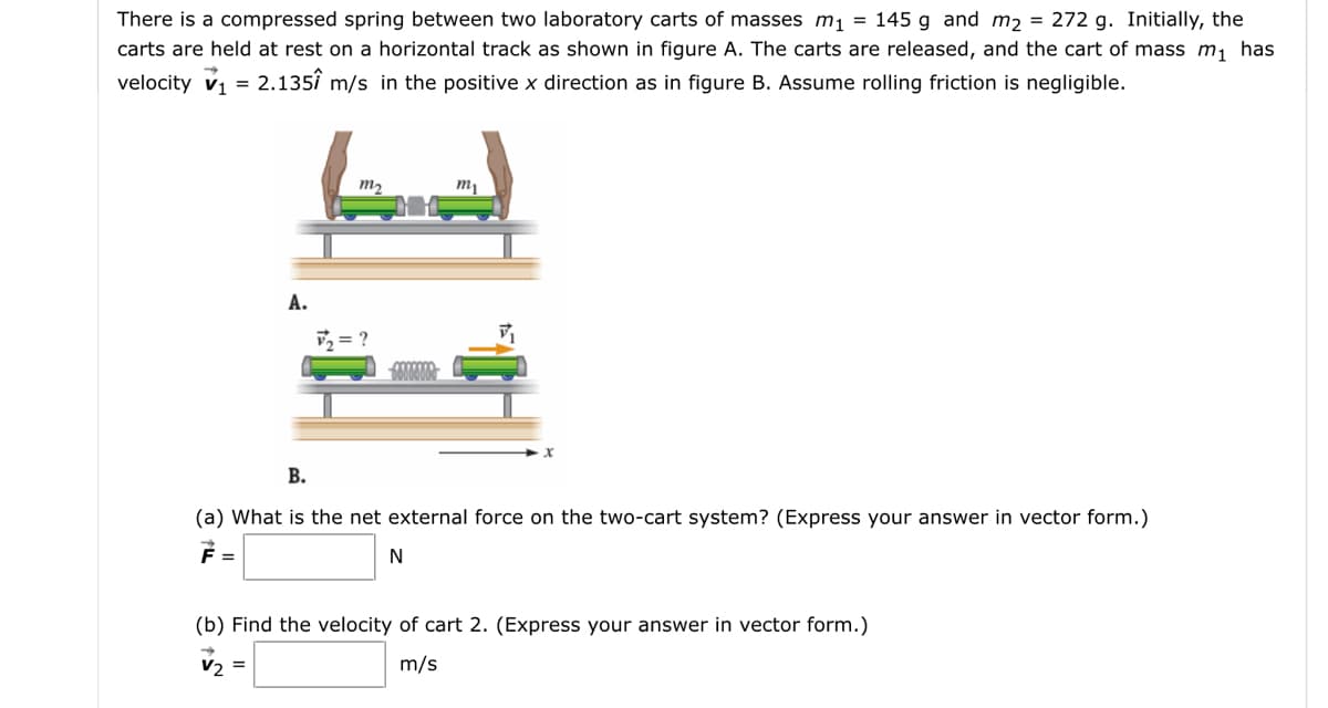 There is a compressed spring between two laboratory carts of masses m1 = 145 g and m2 = 272 g. Initially, the
carts are held at rest on a horizontal track as shown in figure A. The carts are released, and the cart of mass m, has
velocity vi = 2.135î m/s in the positive x direction as in figure B. Assume rolling friction is negligible.
m2
А.
v = ?
В.
(a) What is the net external force on the two-cart system? (Express your answer in vector form.)
N
(b) Find the velocity of cart 2. (Express your answer in vector form.)
V2 =
m/s
