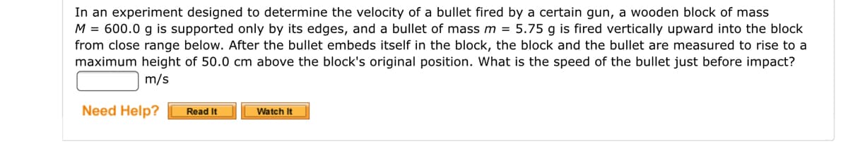 In an experiment designed to determine the velocity of a bullet fired by a certain gun, a wooden block of mass
M = 600.0 g is supported only by its edges, and a bullet of mass m = 5.75 g is fired vertically upward into the block
from close range below. After the bullet embeds itself in the block, the block and the bullet are measured to rise to a
maximum height of 50.0 cm above the block's original position. What is the speed of the bullet just before impact?
m/s
Need Help?
Read It
Watch It
