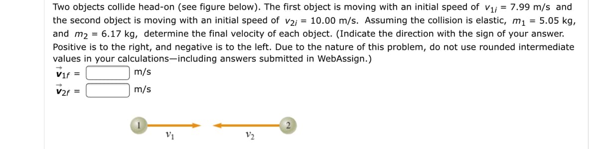 Two objects collide head-on (see figure below). The first object is moving with an initial speed of v1j = 7.99 m/s and
the second object is moving with an initial speed of v2j = 10.00 m/s. Assuming the collision is elastic, m1 = 5.05 kg,
and m, = 6.17 kg, determine the final velocity of each object. (Indicate the direction with the sign of your answer.
Positive is to the right, and negative is to the left. Due to the nature of this problem, do not use rounded intermediate
values in your calculations-including answers submitted in WebAssign.)
Vif =
m/s
V2f =
m/s
1
2
Vị
V2
