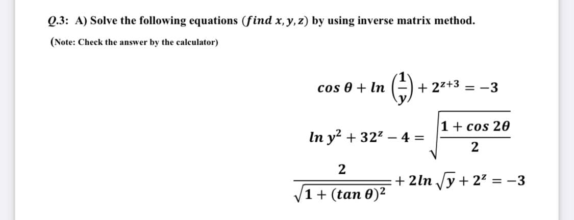 Q.3: A) Solve the following equations (find x, y, z) by using inverse matrix method.
(Note: Check the answer by the calculator)
cos 0 + In
+ 22+3 = -3
1+ cos 20
In y + 322 – 4 =
2
+ 2ln /y + 22 = -3
V
1 + (tan 0)2
