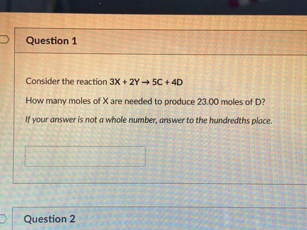 Question 1
Consider the reaction 3X + 2Y→ 5C + 4D
How many moles of X are needed to produce 23.00 moles of D?
If your answer is not a whole number, answer to the hundredths place.
Question 2