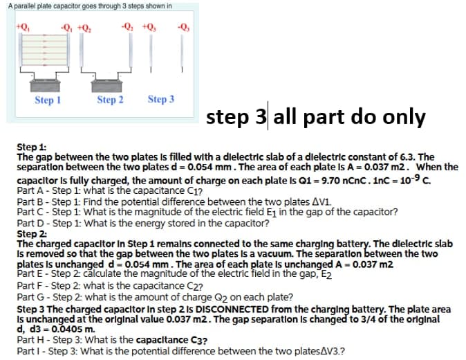 A parallel plate capacitor goes through 3 steps shown in
+Q,
-Q, +Q;
-Q, +Q,
-Q,
Step 1
Step 2
Step 3
step 3 all part do only
Step 1:
The gap between the two plates Is filled with a dielectric slab of a dlelectric constant of 6.3. The
separatlon between the two plates d = 0.054 mm. The area of each plate Is A = 0.037 m2. When the
capacitor Is fully charged, the amount of charge on each plate Is Q1 = 9.70 nCnc.inc = 10-9c.
Part A - Step 1: what iš the capacitance C1?
Part B - Step 1: Find the potential difference between the two plates AV1.
Part C- Step 1: What is the magnitude of the electric field Ej in the gap of the capacitor?
Part D - Step 1: What is the energy stored in the capacitor?
Step 2:
The charged capacitor In Step 1 remalns connected to the same charglng battery. The dlelectric slab
Is removed so that the gap between the two plates Is a vacuum. The separation between the two
plates Is unchanged d= 0.054 mm. The area of each plate Is unchanged A = 0.037 m2
Part E- Step 2: calculate the magnitude of the electric field in the gap, E2
Part F - Step 2: what is the capacitance C2?
Part G- Step 2: what is the amount of charge Q2 on each plate?
Step 3 The charged capacitor In step 2 Is DISCONNECTED from the charglng battery. The plate area
Is unchanged at the original value O.037 m2. The gap separation Is changed to 3/4 of the orlginal
d, d3 = 0.0405 m.
Part H - Step 3: What is the capacitance C3?
Part I- Step 3: What is the potential difference between the two platesAV3.?
