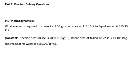 Part 2: Problem Solving Questions
P1 (thermodynamics).
What energy is required to convert a 3.00 g cube of ice at 213.15 K to liquid water at 355.15
K ?.
(constants: specific heat for ice is 2090.0 J/kg"C, latent heat of fusion of ice is 3.33-105 J/kg,
specific heat for water is 4186.0 J/kg-"C).

