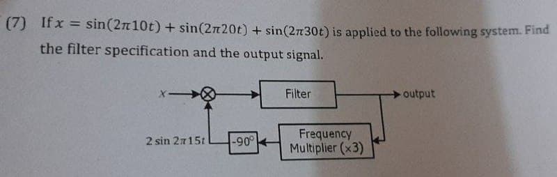 (7) If x = sin(2n10t) + sin(2n20t) + sin(2n30t) is applied to the following system. Find
%3D
the filter specification and the output signal.
X-
Filter
output
Frequency
Multiplier (x3)
2 sin 2115t
-90°
