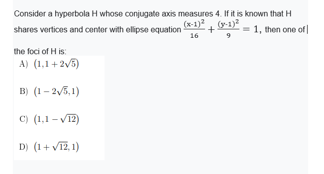 Consider a hyperbola H whose conjugate axis measures 4. If it is known that H
(x-1)2, (y-1)2
shares vertices and center with ellipse equation
+
= 1, then one of|
16
9
the foci of H is:
A) (1,1+2V5)
В) (1— 2/5, 1)
с) (1,1 —V12)
D) (1+ V12, 1)
