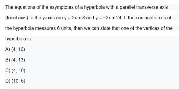 The equations of the asymptotes of a hyperbola with a parallel transverse axis
(focal axis) to the y-axis are y = 2x + 8 and y = -2x + 24. If the conjugate axis of
the hyperbola measures 6 units, then we can state that one of the vertices of the
hyperbola is:
A) (4, 16)|
B) (4, 13)
C) (4, 10)
D) (10, 6)
