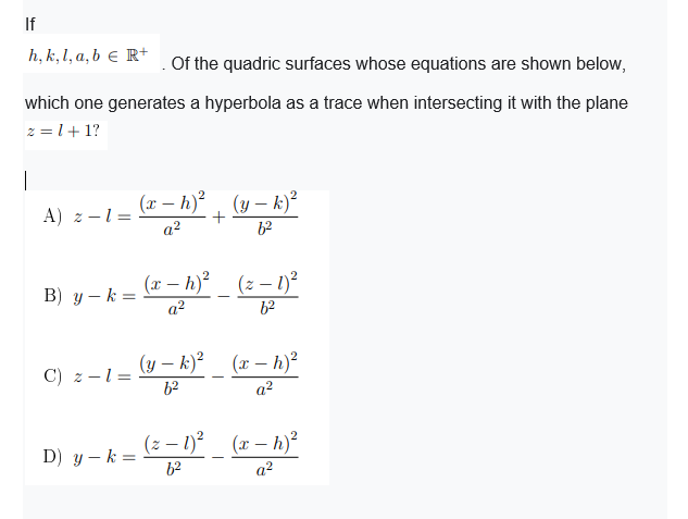 If
h, k, 1, a, b e R+
Of the quadric surfaces whose equations are shown below,
which one generates a hyperbola as a trace when intersecting it with the plane
z = l+ 1?
|
(r – h)² , (y – k)²
A) z -1 =
a?
62
(x – h)² _ (z – 1)²
B) y – k =
a?
62
(y – k)_ (x – h)²
C) z -1=
62
a?
(z – 1)? (x – h)²
D) y – k =
62
a2
