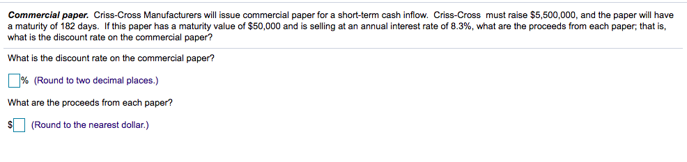 Commercial paper. Criss-Cross Manufacturers will issue commercial paper for a short-term cash inflow. Criss-Cross must raise $5,500,000, and the paper will have
a maturity of 182 days. If this paper has a maturity value of $50,000 and is selling at an annual interest rate of 8.3%, what are the proceeds from each paper; that is,
what is the discount rate on the commercial paper?
What is the discount rate on the commercial paper?
% (Round to two decimal places.)
What are the proceeds from each paper?
$ (Round to the nearest dollar.)
