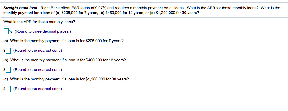 Straight bank loan. Right Bank offers EAR loans of 9.07% and requires a monthly payment on all loans. What is the APR for these monthly loans? What is the
monthly payment for a loan of (a) $205,000 for 7 years, (b) $460,000 for 12 years, or (c) $1,200,000 for 30 years?
What is the APR for these monthly loans?
% (Round to three decimal places.)
(a) What is the monthly payment if a loan is for $205,000 for 7 years?
(Round to the nearest cent.)
(b) What is the monthly payment if a loan is for $460,000 for 12 years?
(Round to the nearest cent.)
(c) What is the monthly payment if a loan is for $1,200,000 for 30 years?
(Round to the nearest cent.)
