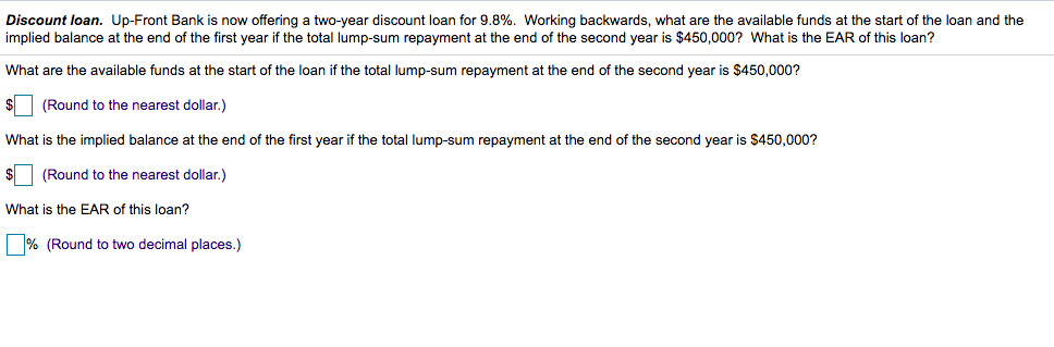 Discount loan. Up-Front Bank is now offering a two-year discount loan for 9.8%. Working backwards, what are the available funds at the start of the loan and the
implied balance at the end of the first year if the total lump-sum repayment at the end of the second year is $450,000? What is the EAR of this loan?
What are the available funds at the start of the loan if the total lump-sum repayment at the end of the second year is $450,000?
(Round to the nearest dollar.)
What is the implied balance at the end of the first year if the total lump-sum repayment at the end of the second year is $450,000?
(Round to the nearest dollar.)
What is the EAR of this loan?
% (Round to two decimal places.)
