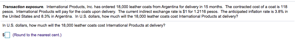 Transaction exposure. International Products, Inc. has ordered 18,000 leather coats from Argentina for delivery in 15 months. The contracted cost of a coat is 118
pesos. International Products will pay for the coats upon delivery. The current indirect exchange rate is $1 for 1.2116 pesos. The anticipated inflation rate is 3.8% in
the United States and 8.3% in Argentina. In U.S. dollars, how much will the 18,000 leather coats cost International Products at delivery?
In U.S. dollars, how much will the 18,000 leather coats cost International Products at delivery?
$1
(Round to the nearest cent.)

