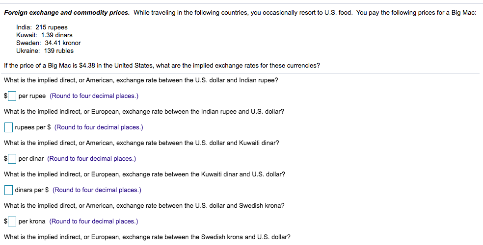 Foreign exchange and commodity prices. While traveling in the following countries, you occasionally resort to U.S. food. You pay the following prices for a Big Mac:
India: 215 rupees
Kuwait: 1.39 dinars
Sweden: 34.41 kronor
Ukraine: 139 rubles
If the price of a Big Mac is $4.38 in the United States, what are the implied exchange rates for these currencies?
What is the implied direct, or American, exchange rate between the U.S. dollar and Indian rupee?
per rupee (Round to four decimal places.)
What is the implied indirect, or European, exchange rate between the Indian rupee and U.S. dollar?
rupees per $ (Round to four decimal places.)
What is the implied direct, or American, exchange rate between the U.S. dollar and Kuwaiti dinar?
per dinar (Round to four decimal places.)
What is the implied indirect, or European, exchange rate between the Kuwaiti dinar and U.S. dollar?
dinars per $ (Round to four decimal places.)
What is the implied direct, or American, exchange rate between the U.S. dollar and Swedish krona?
per krona (Round to four decimal places.)
What is the implied indirect, or European, exchange rate between the Swedish krona and U.S. dollar?
