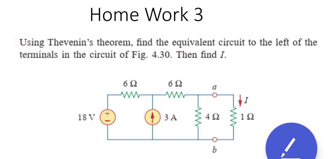 Home Work 3
Using Thevenin's theorem, find the equivalent circuit to the left of the
terminals in the circuit of Fig. 4.30. Then find I.
6Ω
6Ω
a
18 V
ЗА
4Ω
1Ω
b
