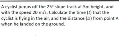 A cyclist jumps off the 25° slope track at 5m height, and
with the speed 20 m/s. Calculate the time (t) that the
cyclist is flying in the air, and the distance (D) from point A
when he landed on the ground.
