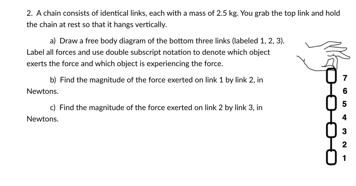 2. A chain consists of identical links, each with a mass of 2.5 kg. You grab the top link and hold
the chain at rest so that it hangs vertically.
a) Draw a free body diagram of the bottom three links (labeled 1, 2, 3).
Label all forces and use double subscript notation to denote which object
exerts the force and which object is experiencing the force.
b) Find the magnitude of the force exerted on link 1 by link 2, in
7
Newtons.
6
5
c) Find the magnitude of the force exerted on link 2 by link 3, in
Newtons.
4
3
2
1
