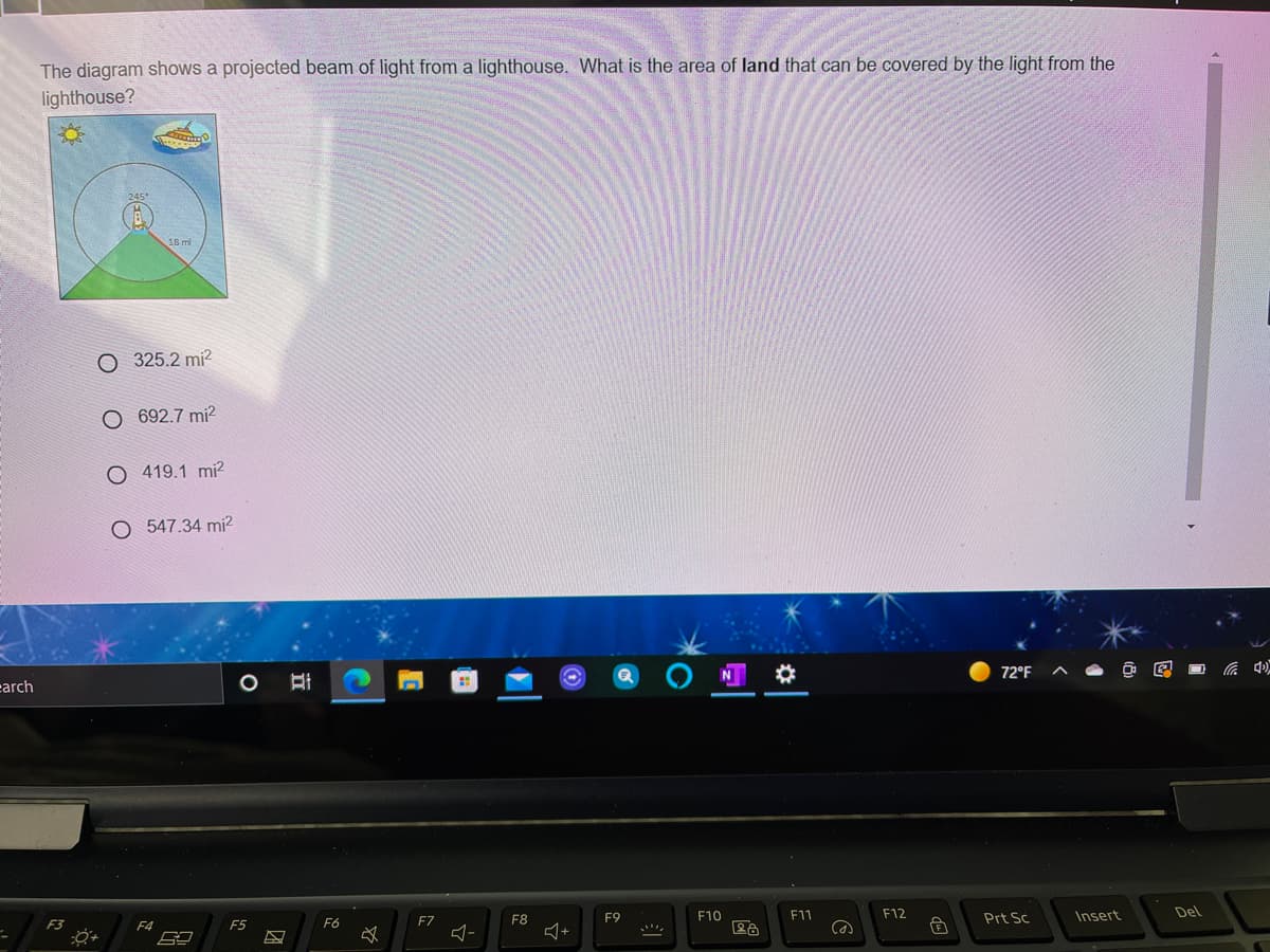 The diagram shows a projected beam of light from a lighthouse. What is the area of land that can be covered by the light from the
lighthouse?
O 325.2 mi?
O 692.7 mi?
O 419.1 mi2
547.34 mi?
72°F
底
earch
F8
F9
F10
F11
F12
Prt Sc
Insert
Del
F3
F4
F5
F6
FZ
立
