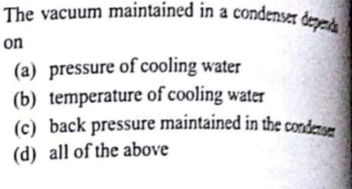 (c) back pressure maintained in the condensm
The vacuum maintained in a condenser depnd
on
(a) pressure of cooling water
(b) temperature of cooling water
(c) back pressure maintained in the condense
(d) all of the above

