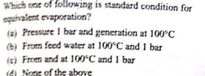 Which one of following is standard condition for
eguivalent evaporation?
(2) Pressure 1 bar and generation at 100°C
(b) From feed water at 100°C and 1 bar
(c) From znd at 100°C and 1 bar
(di None of the above

