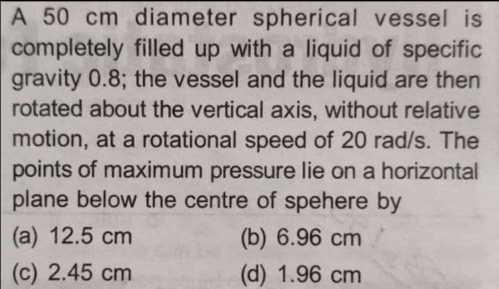 A 50 cm diameter spherical vessel is
completely filled up with a liquid of specific
gravity 0.8; the vessel and the liquid are then
rotated about the vertical axis, without relative
motion, at a rotational speed of 20 rad/s. The
points of maximum pressure lie on a horizontal
plane below the centre of spehere by
(a) 12.5 сm
(b) 6.96 cm
(c) 2.45 cm
(d) 1.96 cm
