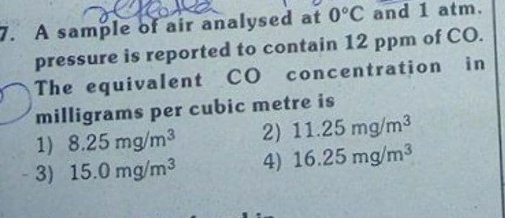 7. A sample of air analysed at 0°C and 1 atm.
pressure is reported to contain 12 ppm of CO.
The equivalent CO concentration in
milligrams per cubic metre is
1) 8.25 mg/m3
3) 15.0 mg/m3
2) 11.25 mg/m3
4) 16.25 mg/m3
