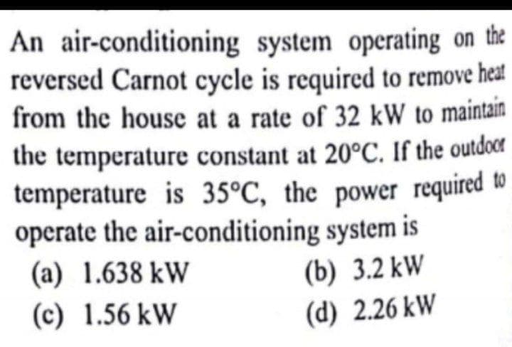 temperature is 35°C, the power required to
An air-conditioning system operating on the
reversed Carnot cycle is required to remove heat
from the house at a rate of 32 kW to maintain
the temperature constant at 20°C. If the outdocer
operate the air-conditioning system is
(a) 1.638 kW
(c) 1.56 kW
(b) 3.2 kW
(d) 2.26 kW
