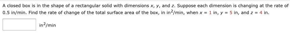 A closed box is in the shape of a rectangular solid with dimensions x, y, and z. Suppose each dimension is changing at the rate of
0.5 in/min. Find the rate of change of the total surface area of the box, in in2/min, when x = 1 in, y = 5 in, and z = 4 in.
in?/min
