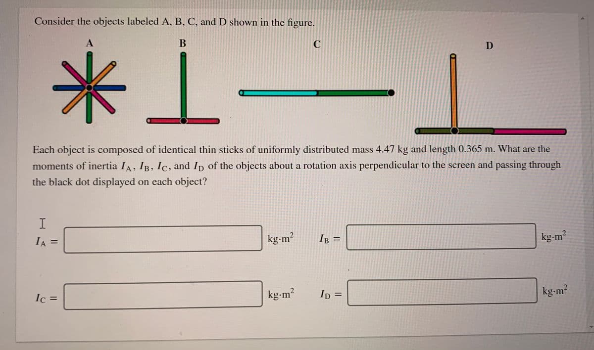 Consider the objects labeled A, B, C, and D shown in the figure.
米1-
Each object is composed of identical thin sticks of uniformly distributed mass 4.47 kg and length 0.365 m. What are the
moments of inertia IA, IB, Ic, and Ip of the objects about a rotation axis perpendicular to the screen and passing through
the black dot displayed on each object?
IA =
kg-m²
IB
kg-m²
%D
%3D
Ic =
kg-m²
Ip =
kg-m?
%3D
%3D
