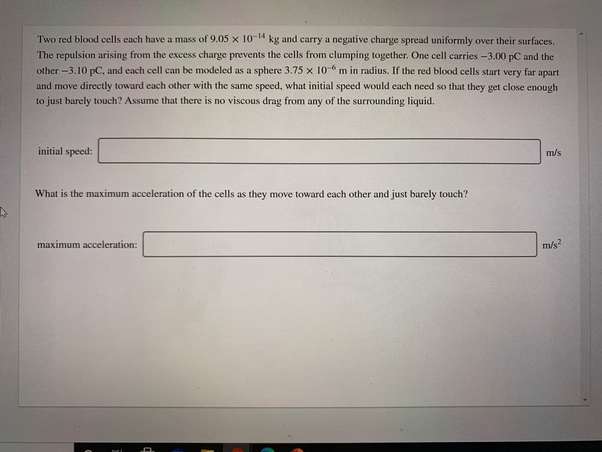 Two red blood cells each have a mass of 9.05 × 10-14 kg and carry a negative charge spread uniformly over their surfaces.
The repulsion arising from the excess charge prevents the cells from clumping together. One cell carries -3.00 pC and the
other –3.10 pC, and each cell can be modeled as a sphere 3.75 x 10- m in radius. If the red blood cells start very far apart
and move directly toward each other with the same speed, what initial speed would each need so that they get close enough
to just barely touch? Assume that there is no viscous drag from any of the surrounding liquid.
initial speed:
m/s
What is the maximum acceleration of the cells as they move toward each other and just barely touch?
maximum acceleration:
m/s?
