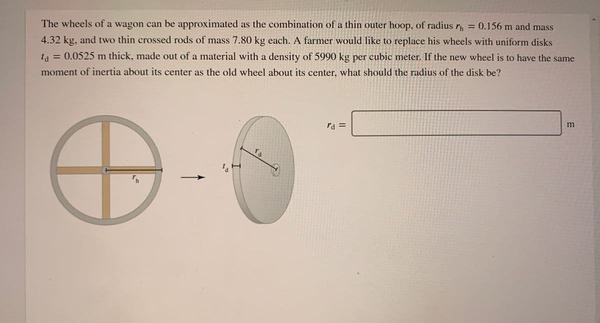 The wheels of a wagon can be approximated as the combination of a thin outer hoop, of radius r = 0.156 m and mass
4.32 kg, and two thin crossed rods of mass 7.80 kg each. A farmer would like to replace his wheels with uniform disks
= 0.0525 m thick, made out of a material with a density of 5990 kg per cubic meter. If the new wheel is to have the same
ta
%3D
moment of inertia about its center as the old wheel about its center, what should the radius of the disk be?
= PA
rd
