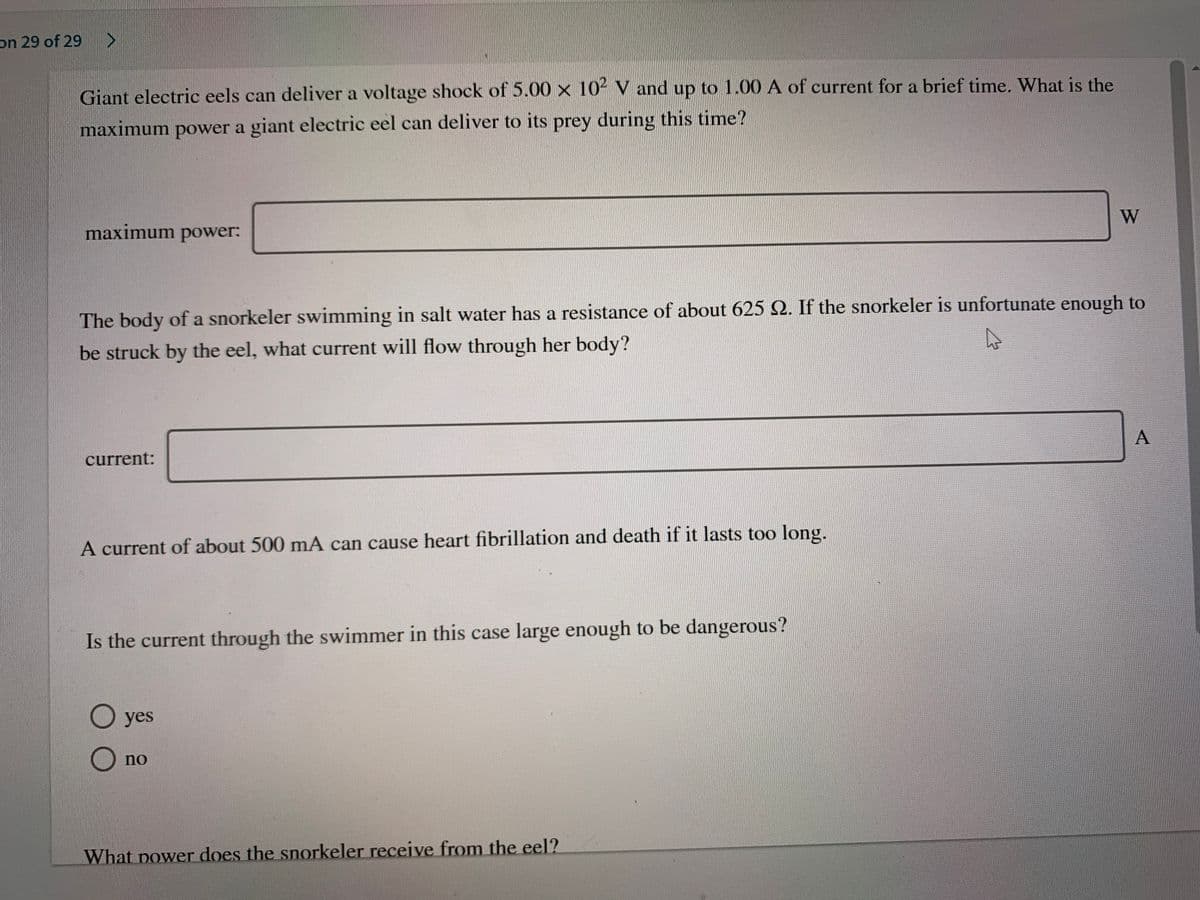 on 29 of 29>
Giant electric eels can deliver a voltage shock of 5.00 x 102 V and up to 1.00 A of current for a brief time. What is the
maximum power a giant electric eel can deliver to its prey during this time?
W
maximum power:
The body of a snorkeler swimming in salt water has a resistance of about 625 2. If the snorkeler is unfortunate enough to
be struck by the eel, what current will flow through her body?
A
current:
A current of about 500 mA can cause heart fibrillation and death if it lasts too long.
Is the current through the swimmer in this case large enough to be dangerous?
O yes
no
What power does the snorkeler receive from the eel?

