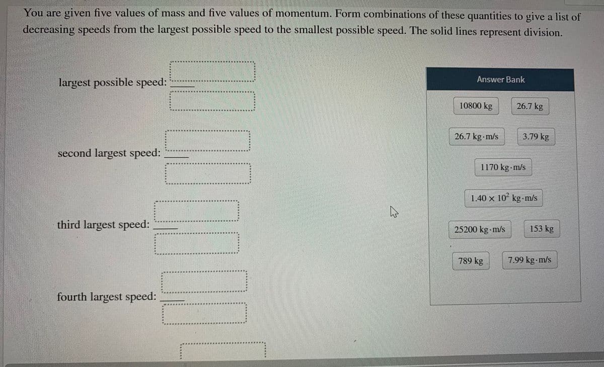 You are given five values of mass and five values of momentum. Form combinations of these quantities to give a list of
decreasing speeds from the largest possible speed to the smallest possible speed. The solid lines represent division.
Answer Bank
largest possible speed:
10800 kg
26.7 kg
26.7 kg m/s
3.79 kg
second largest speed:
1170 kg m/s
1.40 x 10 kg-m/s
third largest speed:
153 kg
25200 kg m/s
789 kg
7.99 kg m/s
fourth largest speed:
*.**
