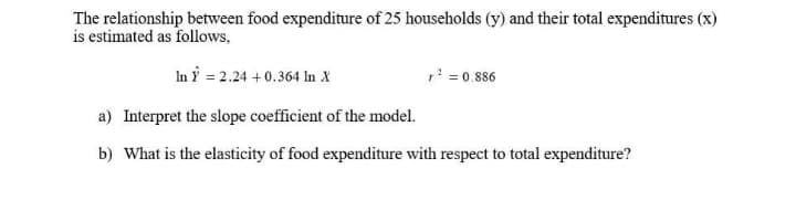 The relationship between food expenditure of 25 households (y) and their total expenditures (x)
is estimated as follows,
In Ý = 2.24 +0.364 In X
,' = 0.886
a) Interpret the slope coefficient of the model.
b) What is the elasticity of food expenditure with respect to total expenditure?
