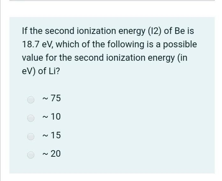 If the second ionization energy (12) of Be is
18.7 eV, which of the following is a possible
value for the second ionization energy (in
eV) of Li?
~75
- 10
~ 15
~ 20
