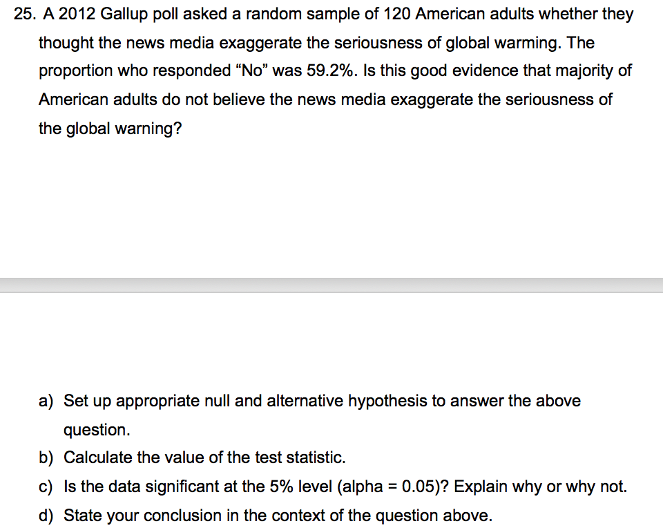 25. A 2012 Gallup poll asked a random sample of 120 American adults whether they
thought the news media exaggerate the seriousness of global warming. The
proportion who responded “No" was 59.2%. Is this good evidence that majority of
American adults do not believe the news media exaggerate the seriousness of
the global warning?
a) Set up appropriate null and alternative hypothesis to answer the above
question.
b) Calculate the value of the test statistic.
c) Is the data significant at the 5% level (alpha = 0.05)? Explain why or why not.
%3D
d) State your conclusion in the context of the question above.
