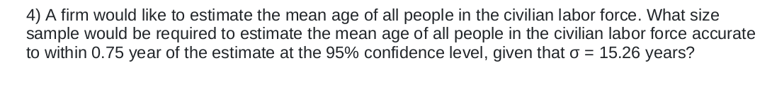 4) A firm would like to estimate the mean age of all people in the civilian labor force. What size
sample would be required to estimate the mean age of all people in the civilian labor force accurate
to within 0.75 year of the estimate at the 95% confidence level, given that o = 15.26 years?
