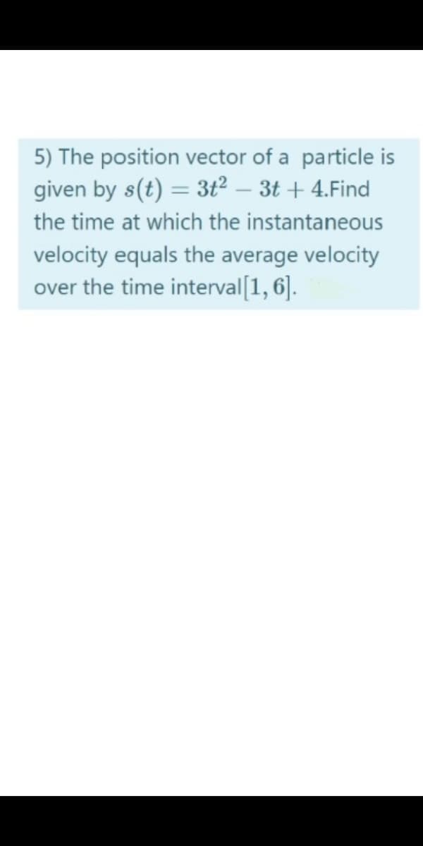 5) The position vector of a particle is
given by s(t) = 3t² – 3t + 4.Find
the time at which the instantaneous
velocity equals the average velocity
over the time interval[1, 6].
