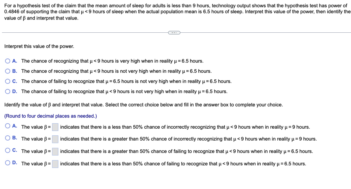 For a hypothesis test of the claim that the mean amount of sleep for adults is less than 9 hours, technology output shows that the hypothesis test has power of
0.4846 of supporting the claim that u <9 hours of sleep when the actual population mean is 6.5 hours of sleep. Interpret this value of the power, then identify the
value of ß and interpret that value.
Interpret this value of the power.
O A. The chance of recognizing that u<9 hours is very high when in reality u = 6.5 hours.
O B. The chance of recognizing that u< 9 hours is not very high when in reality u = 6.5 hours.
OC. The chance of failing to recognize that u = 6.5 hours is not very high when in reality u = 6.5 hours.
O D. The chance of failing to recognize that u <9 hours is not very high when in reality u = 6.5 hours.
Identify the value of B and interpret that value. Select the correct choice below and fill in the answer box to complete your choice.
(Round to four decimal places as needed.)
O A. The value B=
indicates that there is a less than 50% chance of incorrectly recognizing that u <9 hours when in reality u = 9 hours.
O B. The value B=
indicates that there is a greater than 50% chance of incorrectly recognizing that u <9 hours when in realityu=9 hours.
O C. The value B =
indicates that there is a greater than 50% chance of failing to recognize that u < 9 hours when in reality u = 6.5 hours.
O D. The value B =
indicates that there is a less than 50% chance of failing to recognize that u<9 hours when in reality u = 6.5 hours.
