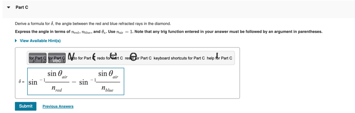 Part C
Derive a formula for 8, the angle between the red and blue refracted rays in the diamond.
Express the angle in terms of nred, blue, and a. Use nair = 1. Note that any trig function entered in your answer must be followed by an argument in parentheses.
► View Available Hint(s)
for Part C for Part C
vec
sin
6= sin
Submit
air
nred
do for Part
Previous Answers
sin
redo for eart C reset or Part C keyboard shortcuts for Part C help for Part C
sin
air
n blue