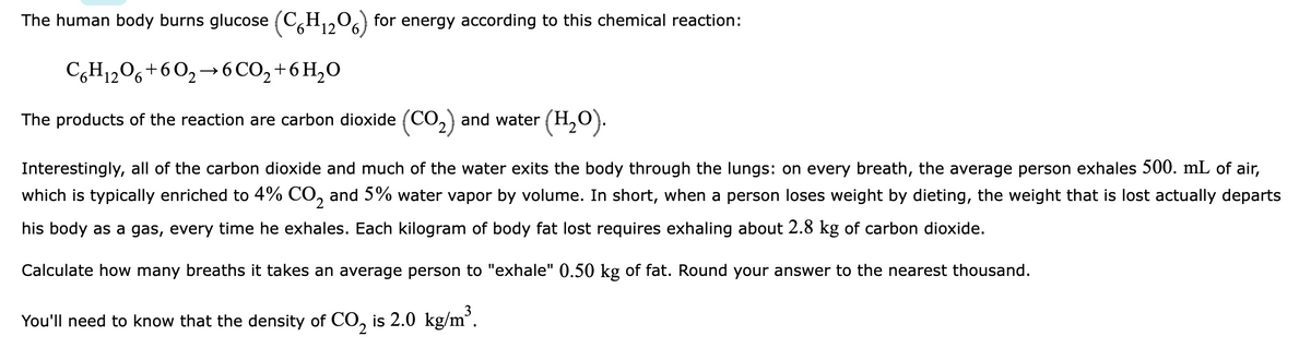 The human body burns glucose (C6H₁2O6) for energy according to this chemical reaction:
12
C6H12O6 +602-6CO₂ + 6H₂O
The products of the reaction are carbon dioxide (CO₂) and water (H₂O).
Interestingly, all of the carbon dioxide and much of the water exits the body through the lungs: on every breath, the average person exhales 500. mL of air,
which is typically enriched to 4% CO₂ and 5% water vapor by volume. In short, when a person loses weight by dieting, the weight that is lost actually departs
his body as a gas, every time he exhales. Each kilogram of body fat lost requires exhaling about 2.8 kg of carbon dioxide.
Calculate how many breaths it takes an average person to "exhale" 0.50 kg of fat. Round your answer to the nearest thousand.
You'll need to know that the density of CO₂ is 2.0 kg/m³.