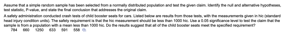Assume that a simple random sample has been selected from a normally distributed population and test the given claim. Identify the null and alternative hypotheses,
test statistic, P-value, and state the final conclusion that addresses the original claim.
A safety administration conducted crash tests of child booster seats for cars. Listed below are results from those tests, with the measurements given in hic (standard
head injury condition units). The safety requirement is that the hic measurement should be less than 1000 hic. Use a 0.05 significance level to test the claim that the
sample is from a population with a mean less than 1000 hic. Do the results suggest that all of the child booster seats meet the specified requirement?
784
660
1250
633
591
558 D
