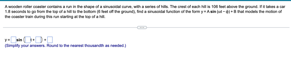 A wooden roller coaster contains a run in the shape of a sinusoidal curve, with a series of hills. The crest of each hill is 106 feet above the ground. If it takes a car
1.8 seconds to go from the top of a hill to the bottom (6 feet off the ground), find a sinusoidal function of the form y= A sin (@t-o) + B that models the motion of
the coaster train during this run starting at the top of a hill.
y =
=sin(t+1)
(Simplify your answers. Round to the nearest thousandth as needed.)
+