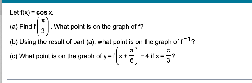 Let f(x) = cos x.
(a) Find f
¹(3).
What point is on the graph of f?
(b) Using the result of part (a), what point is on the graph of f¹?
(c) What point is on the graph of y=f|x +
$y =√(x + ²) - 4x = 3 ²
if
6