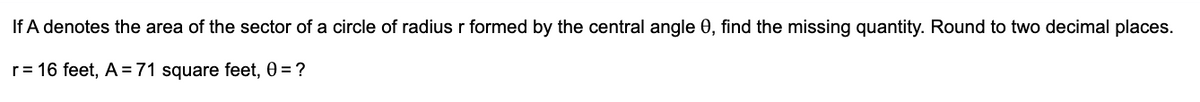 If A denotes the area of the sector of a circle of radius r formed by the central angle 0, find the missing quantity. Round to two decimal places.
r = 16 feet, A=71 square feet, 0 = ?