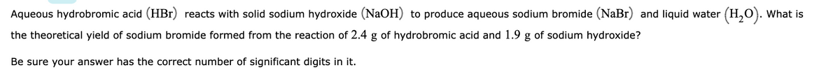 Aqueous hydrobromic acid (HBr) reacts with solid sodium hydroxide (NaOH) to produce aqueous sodium bromide (NaBr) and liquid water (H₂O). What is
the theoretical yield of sodium bromide formed from the reaction of 2.4 g of hydrobromic acid and 1.9 g of sodium hydroxide?
Be sure your answer has the correct number of significant digits in it.