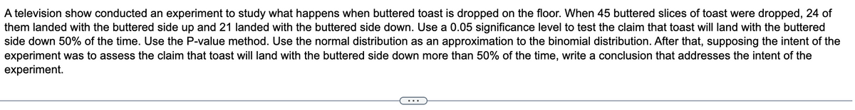 A television show conducted an experiment to study what happens when buttered toast is dropped on the floor. When 45 buttered slices of toast were dropped, 24 of
them landed with the buttered side up and 21 landed with the buttered side down. Use a 0.05 significance level to test the claim that toast will land with the buttered
side down 50% of the time. Use the P-value method. Use the normal distribution as an approximation to the binomial distribution. After that, supposing the intent of the
experiment was to assess the claim that toast will land with the buttered side down more than 50% of the time, write a conclusion that addresses the intent of the
experiment.
