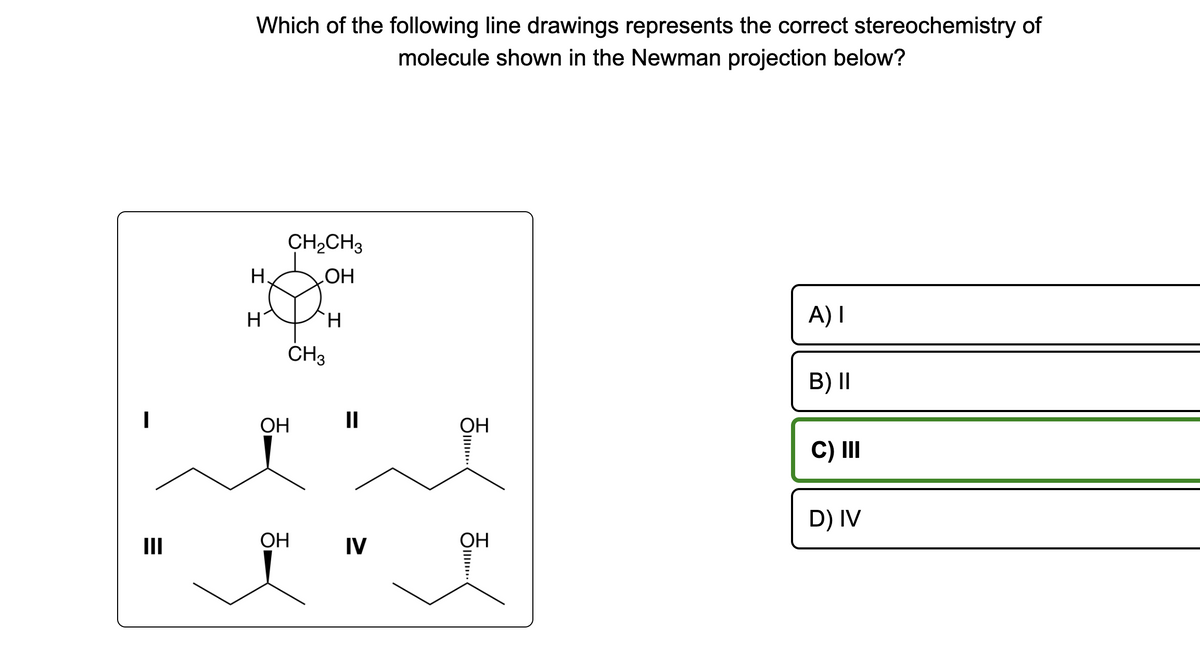 =
III
Which of the following line drawings represents the correct stereochemistry of
molecule shown in the Newman projection below?
H
H
CH₂CH3
OH
H
CH3
ОН
OH
II
IV
OH
O...
OH
A) I
B) II
C) III
D) IV