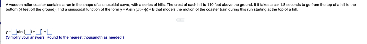 A wooden roller coaster contains a run in the shape of a sinusoidal curve, with a series of hills. The crest of each hill is 110 feet above the ground. If it takes a car 1.8 seconds to go from the top of a hill to the
bottom (4 feet off the ground), find a sinusoidal function of the form y = A sin (wt - $) + B that models the motion of the coaster train during this run starting at the top of a hill.
y=sin(t+
(Simplify your answers. Round to the nearest thousandth as needed.)
+