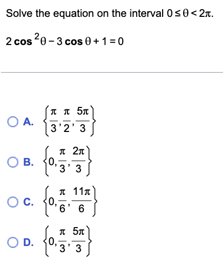 Solve the equation on the interval 0≤0 < 2.
2 cos ²0 - 3 cos 0 + 1 = 0
O A.
O B.
O C.
O D.
ππ 5π
3'2' 3
0,
π 2π
'3' 3
"
π 11π
6' 6
π 5π
"
'3' 3