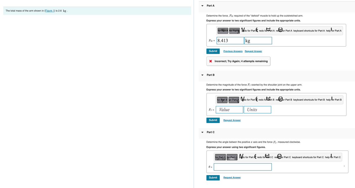 The total mass of the arm shown in (Figure 1) is 2.6 kg.
Part A
Determine the force, FM required of the "deltoid" muscle to hold up the outstretched arm.
Express your answer to two significant figures and include the appropriate units.
for Part A for Part do for Part redo for Part A reset for Part A keyboard shortcuts for Part A help for Part A
FM = 8.413
Submit
Part B
X Incorrect; Try Again; 4 attempts remaining
FJ =
Determine the magnitude of the force FJ exerted by the shoulder joint on the upper arm.
Express your answer to two significant figures and include the appropriate units.
for Part B for Part B do for Part €₁ redo for Part B reset or Part B keyboard shortcuts for Part B help for Part B
Submit
Part C
Previous Answers Request Answer
0=
Value
Submit
kg
Request Answer
Determine the angle betwen the positive x axis and the force Fj, measured clockwise.
Express your answer using two significant figures.
for Part forvec
C Part
Units
Request Answer
do for Part
ter
redo for eart C restor Part C keyboard shortcuts for Part C help for Part C