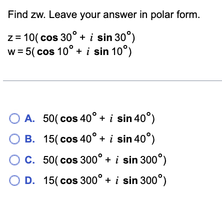 Find zw. Leave your answer in polar form.
z = 10(cos 30° + i sin 30°)
w = 5( cos 10° + i sin 10°)
A. 50( cos 40° + i sin 40°)
OB. 15( cos 40° + i sin 40°)
OC. 50(cos 300° + i sin 300°)
O D. 15(cos 300° + i sin 300°)
O O